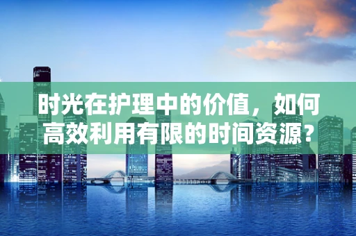 时光在护理中的价值，如何高效利用有限的时间资源？