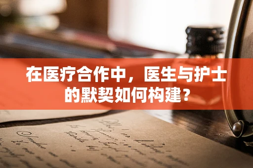 在医疗合作中，医生与护士的默契如何构建？