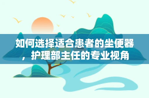 如何选择适合患者的坐便器，护理部主任的专业视角