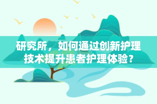 研究所，如何通过创新护理技术提升患者护理体验？