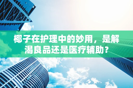椰子在护理中的妙用，是解渴良品还是医疗辅助？
