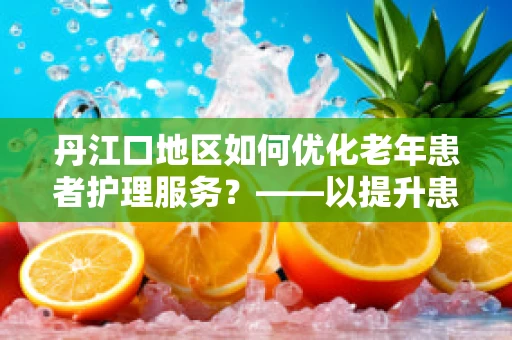 丹江口地区如何优化老年患者护理服务？——以提升患者满意度与生活质量为核心