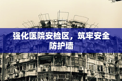 强化医院安检区，筑牢安全防护墙