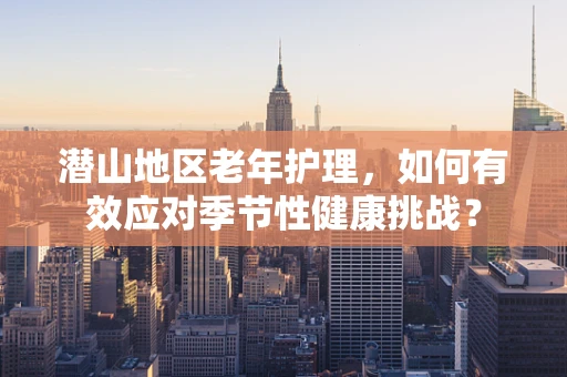潜山地区老年护理，如何有效应对季节性健康挑战？