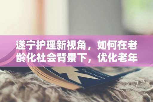 遂宁护理新视角，如何在老龄化社会背景下，优化老年患者护理服务？
