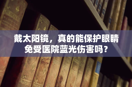 戴太阳镜，真的能保护眼睛免受医院蓝光伤害吗？