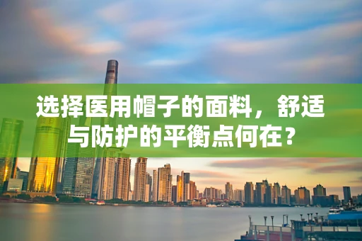 选择医用帽子的面料，舒适与防护的平衡点何在？