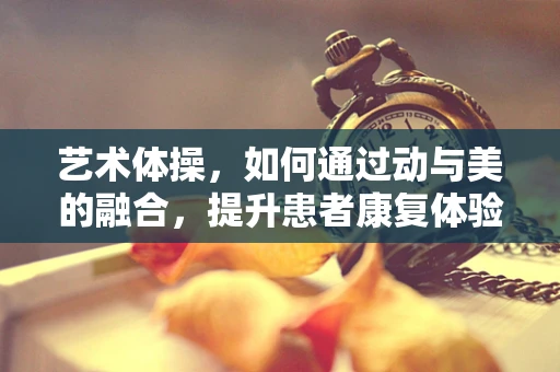 艺术体操，如何通过动与美的融合，提升患者康复体验？