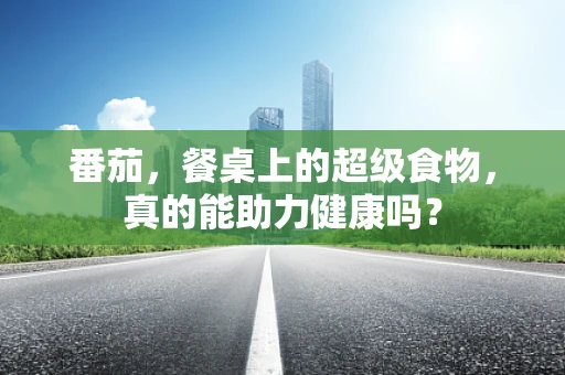 番茄，餐桌上的超级食物，真的能助力健康吗？