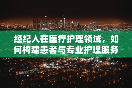 经纪人在医疗护理领域，如何构建患者与专业护理服务的桥梁？