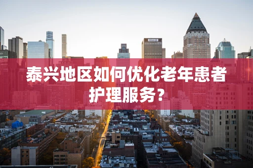 泰兴地区如何优化老年患者护理服务？