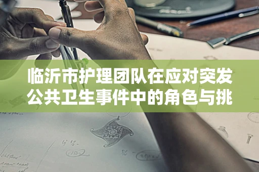 临沂市护理团队在应对突发公共卫生事件中的角色与挑战