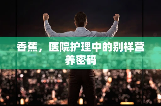 香蕉，医院护理中的别样营养密码