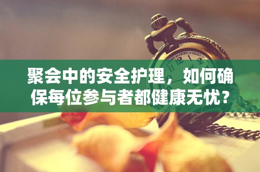 聚会中的安全护理，如何确保每位参与者都健康无忧？