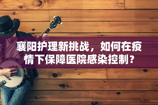 襄阳护理新挑战，如何在疫情下保障医院感染控制？