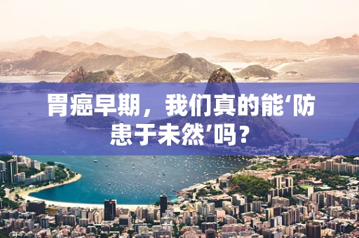 胃癌早期，我们真的能‘防患于未然’吗？