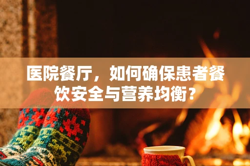 医院餐厅，如何确保患者餐饮安全与营养均衡？
