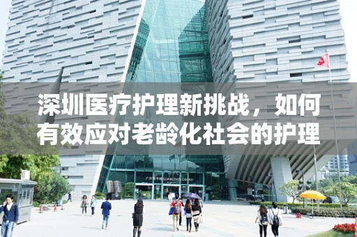 深圳医疗护理新挑战，如何有效应对老龄化社会的护理需求？