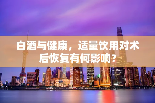 白酒与健康，适量饮用对术后恢复有何影响？