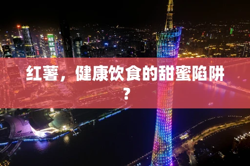 红薯，健康饮食的甜蜜陷阱？