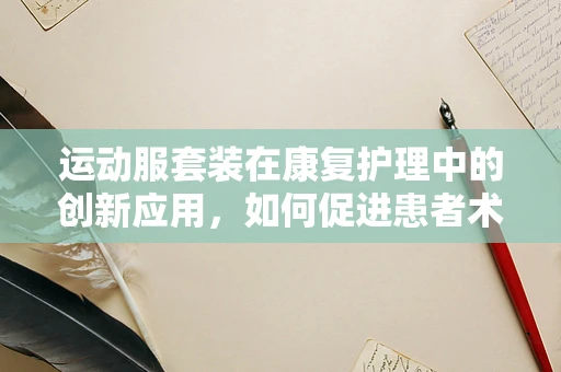 运动服套装在康复护理中的创新应用，如何促进患者术后恢复？