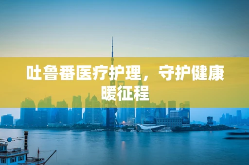 吐鲁番医疗护理，守护健康暖征程