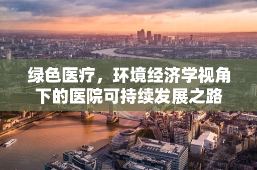 绿色医疗，环境经济学视角下的医院可持续发展之路