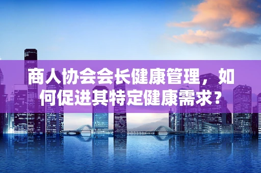 商人协会会长健康管理，如何促进其特定健康需求？