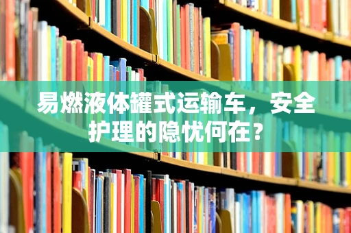 易燃液体罐式运输车，安全护理的隐忧何在？