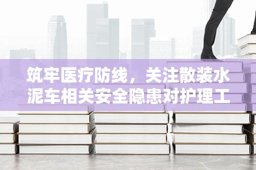 筑牢医疗防线，关注散装水泥车相关安全隐患对护理工作的启示