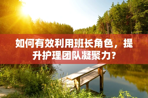 如何有效利用班长角色，提升护理团队凝聚力？