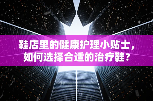 鞋店里的健康护理小贴士，如何选择合适的治疗鞋？