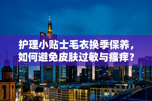 护理小贴士毛衣换季保养，如何避免皮肤过敏与瘙痒？