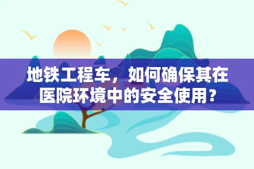 地铁工程车，如何确保其在医院环境中的安全使用？