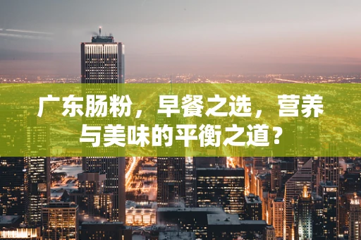 广东肠粉，早餐之选，营养与美味的平衡之道？