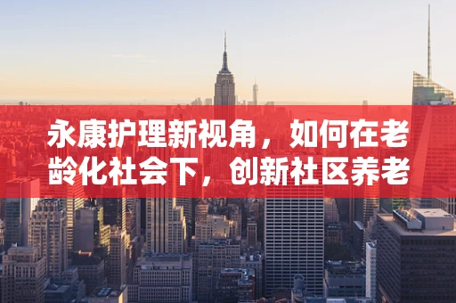 永康护理新视角，如何在老龄化社会下，创新社区养老护理模式？