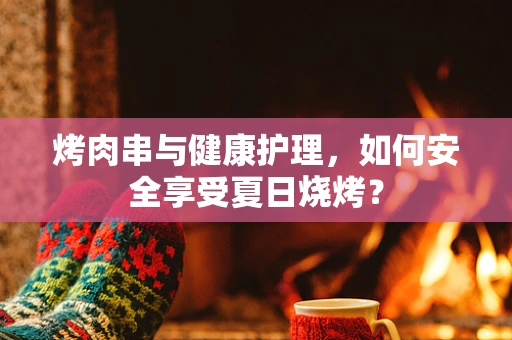 烤肉串与健康护理，如何安全享受夏日烧烤？