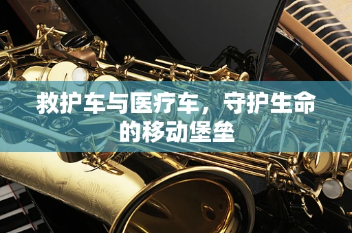 救护车与医疗车，守护生命的移动堡垒