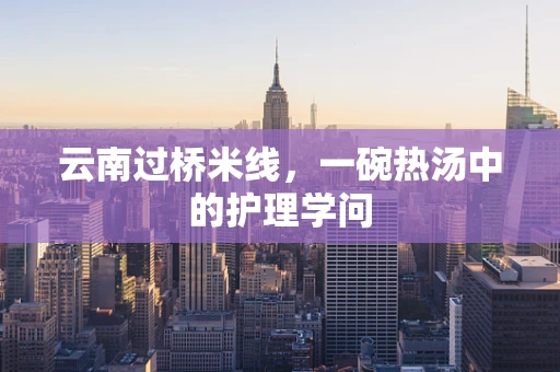 云南过桥米线，一碗热汤中的护理学问