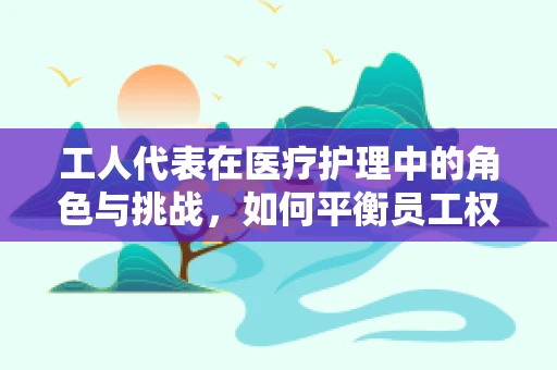 工人代表在医疗护理中的角色与挑战，如何平衡员工权益与患者需求？