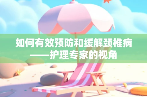 如何有效预防和缓解颈椎病——护理专家的视角