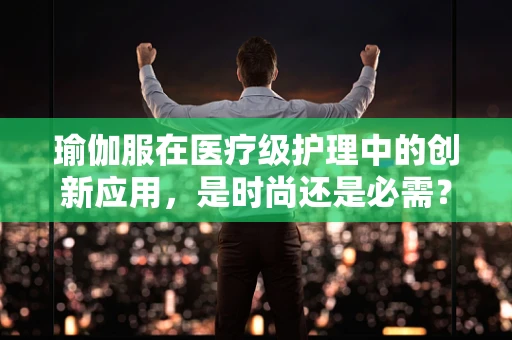瑜伽服在医疗级护理中的创新应用，是时尚还是必需？