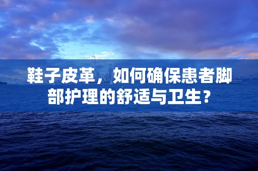 鞋子皮革，如何确保患者脚部护理的舒适与卫生？
