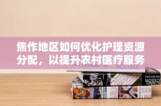 焦作地区如何优化护理资源分配，以提升农村医疗服务的可及性？