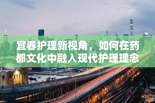宜春护理新视角，如何在药都文化中融入现代护理理念？