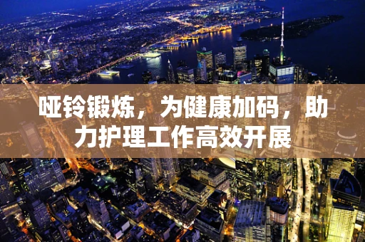 哑铃锻炼，为健康加码，助力护理工作高效开展