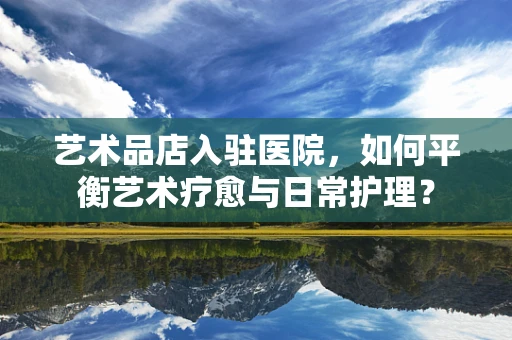 艺术品店入驻医院，如何平衡艺术疗愈与日常护理？