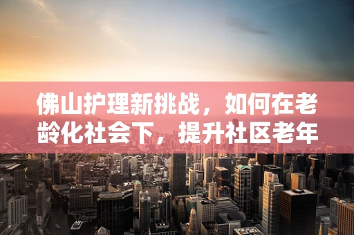 佛山护理新挑战，如何在老龄化社会下，提升社区老年人的居家护理服务？