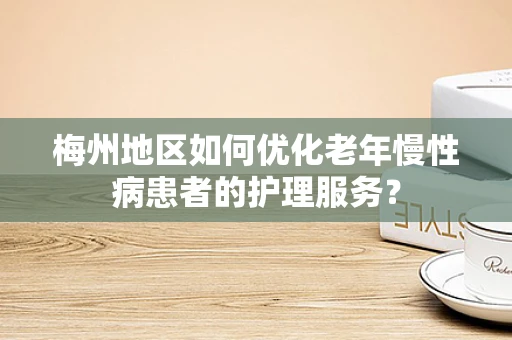 梅州地区如何优化老年慢性病患者的护理服务？