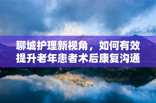 聊城护理新视角，如何有效提升老年患者术后康复沟通？